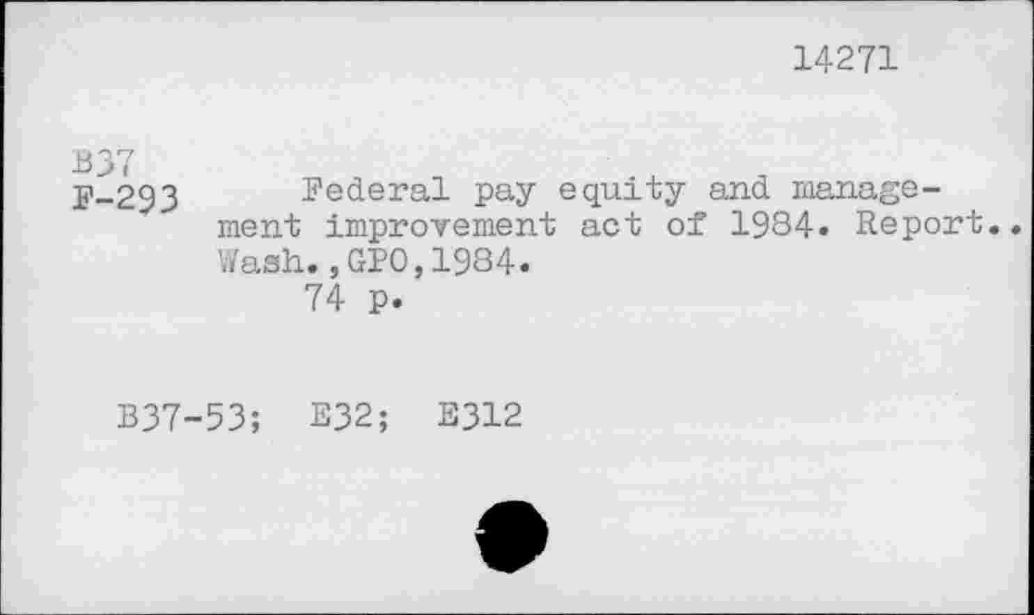 ﻿14271
B37 F-293	Federal pay equity and management improvement act of 1984« Report Wash.,GP0,1984. 74 p.
B37-53; E32; E312